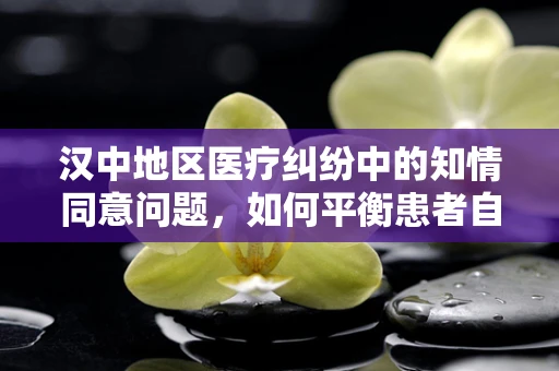 汉中地区医疗纠纷中的知情同意问题，如何平衡患者自主权与医疗决策？