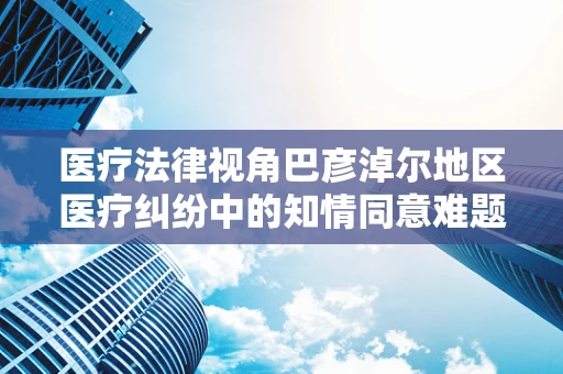 医疗法律视角巴彦淖尔地区医疗纠纷中的知情同意难题，如何平衡患者自主权与医疗紧急情况？
