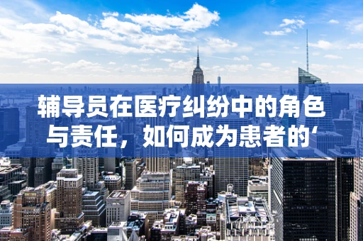 辅导员在医疗纠纷中的角色与责任，如何成为患者的‘法律守护者’？