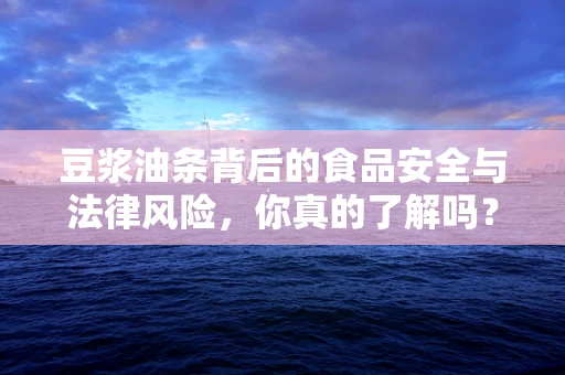 豆浆油条背后的食品安全与法律风险，你真的了解吗？