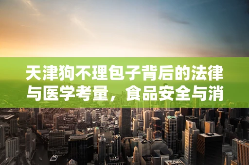 天津狗不理包子背后的法律与医学考量，食品安全与消费者权益