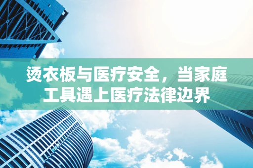 烫衣板与医疗安全，当家庭工具遇上医疗法律边界