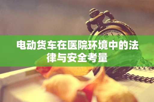 电动货车在医院环境中的法律与安全考量