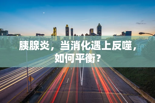胰腺炎，当消化遇上反噬，如何平衡？