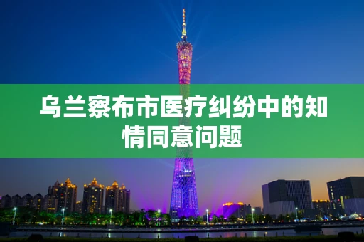 乌兰察布市医疗纠纷中的知情同意问题