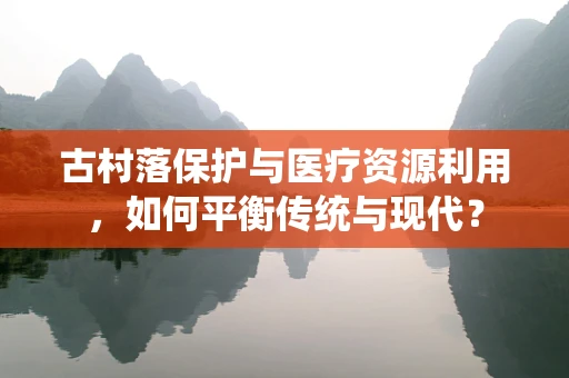 古村落保护与医疗资源利用，如何平衡传统与现代？