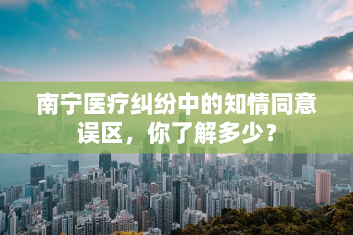 南宁医疗纠纷中的知情同意误区，你了解多少？