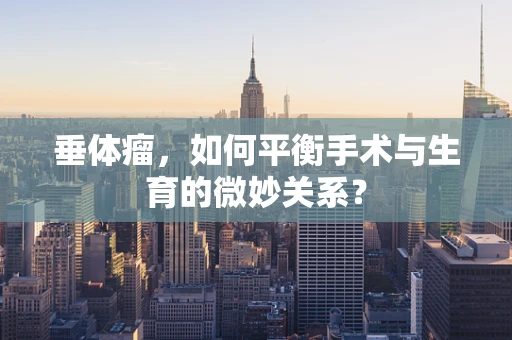 垂体瘤，如何平衡手术与生育的微妙关系？