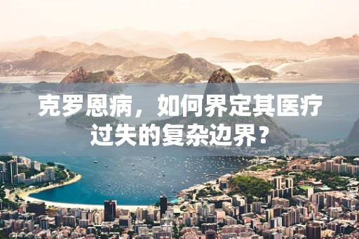 克罗恩病，如何界定其医疗过失的复杂边界？