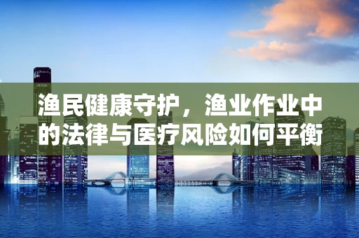 渔民健康守护，渔业作业中的法律与医疗风险如何平衡？