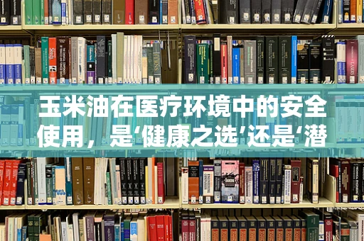 玉米油在医疗环境中的安全使用，是‘健康之选’还是‘潜在风险’？