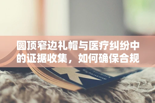 圆顶窄边礼帽与医疗纠纷中的证据收集，如何确保合规性？