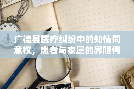 广德县医疗纠纷中的知情同意权，患者与家属的界限何在？