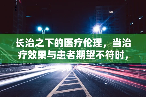 长治之下的医疗伦理，当治疗效果与患者期望不符时，医生的责任边界何在？