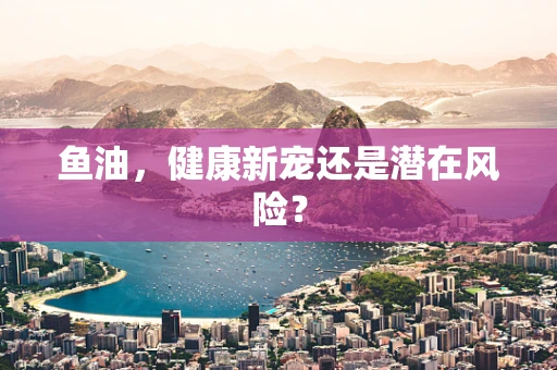 鱼油，健康新宠还是潜在风险？