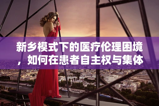 新乡模式下的医疗伦理困境，如何在患者自主权与集体利益间找到平衡？