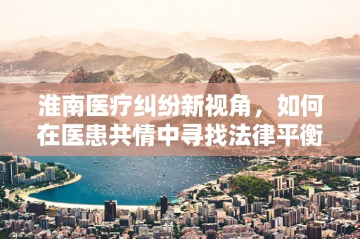 淮南医疗纠纷新视角，如何在医患共情中寻找法律平衡点？