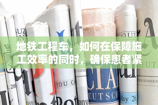 地铁工程车，如何在保障施工效率的同时，确保患者紧急转运的生命线不受影响？