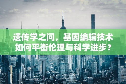 遗传学之问，基因编辑技术如何平衡伦理与科学进步？
