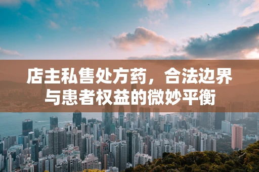 店主私售处方药，合法边界与患者权益的微妙平衡