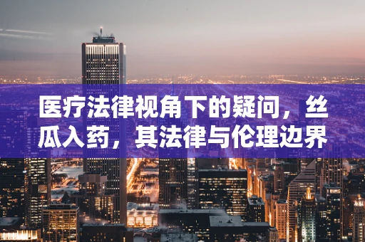 医疗法律视角下的疑问，丝瓜入药，其法律与伦理边界何在？