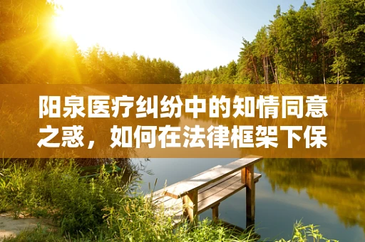 阳泉医疗纠纷中的知情同意之惑，如何在法律框架下保障患者权益？
