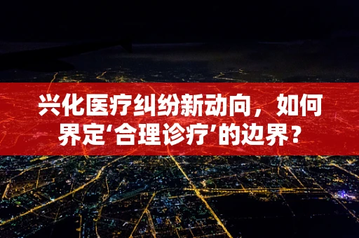 兴化医疗纠纷新动向，如何界定‘合理诊疗’的边界？
