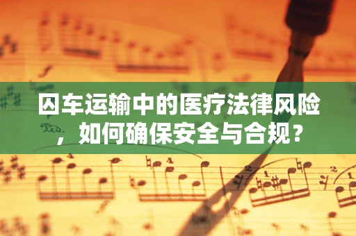 囚车运输中的医疗法律风险，如何确保安全与合规？