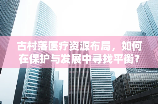 古村落医疗资源布局，如何在保护与发展中寻找平衡？