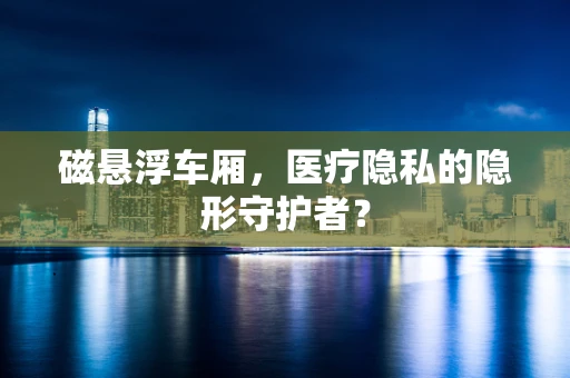 磁悬浮车厢，医疗隐私的隐形守护者？