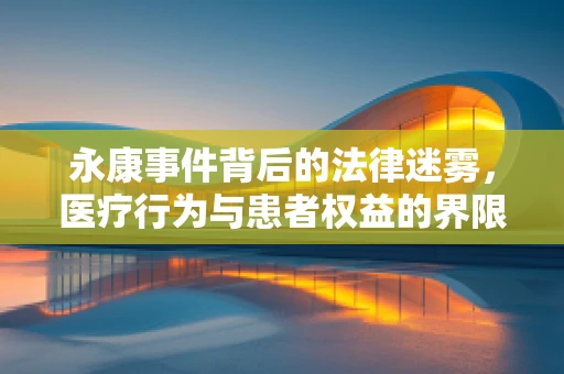 永康事件背后的法律迷雾，医疗行为与患者权益的界限何在？
