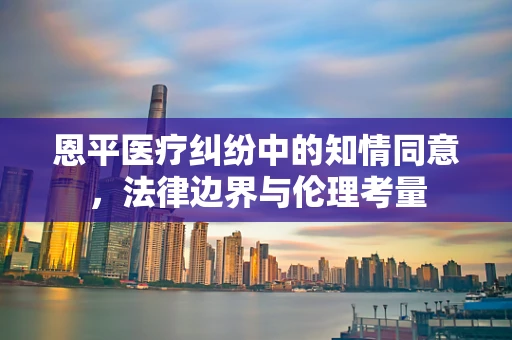 恩平医疗纠纷中的知情同意，法律边界与伦理考量