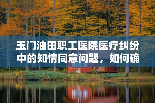 玉门油田职工医院医疗纠纷中的知情同意问题，如何确保患者权益？