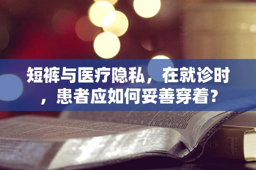 短裤与医疗隐私，在就诊时，患者应如何妥善穿着？