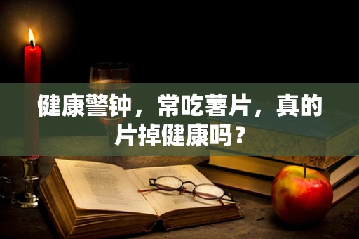 健康警钟，常吃薯片，真的片掉健康吗？