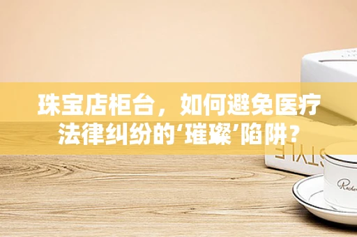珠宝店柜台，如何避免医疗法律纠纷的‘璀璨’陷阱？