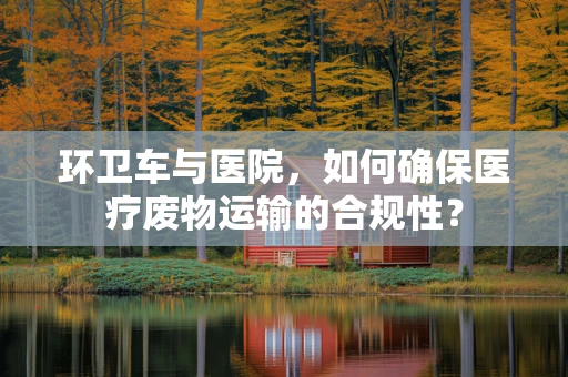 环卫车与医院，如何确保医疗废物运输的合规性？