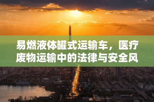 易燃液体罐式运输车，医疗废物运输中的法律与安全风险