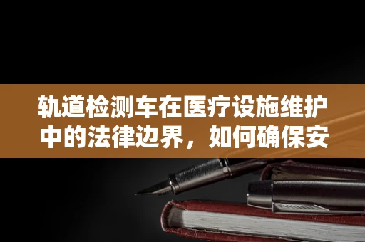 轨道检测车在医疗设施维护中的法律边界，如何确保安全与合规？