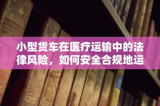 小型货车在医疗运输中的法律风险，如何安全合规地运送医疗物资？