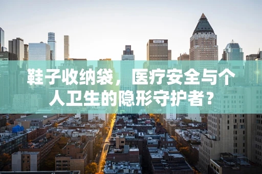 鞋子收纳袋，医疗安全与个人卫生的隐形守护者？