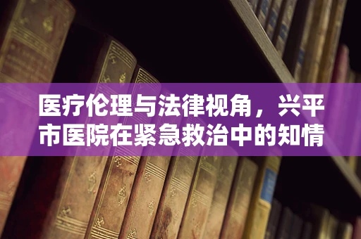 医疗伦理与法律视角，兴平市医院在紧急救治中的知情同意难题
