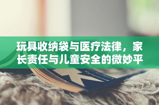 玩具收纳袋与医疗法律，家长责任与儿童安全的微妙平衡