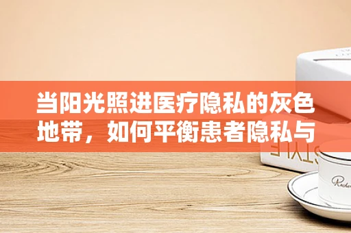 当阳光照进医疗隐私的灰色地带，如何平衡患者隐私与治疗透明度？