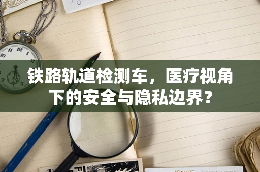 铁路轨道检测车，医疗视角下的安全与隐私边界？
