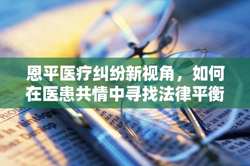恩平医疗纠纷新视角，如何在医患共情中寻找法律平衡点？