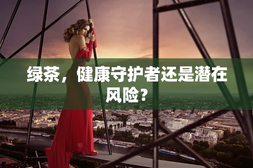 绿茶，健康守护者还是潜在风险？