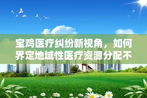 宝鸡医疗纠纷新视角，如何界定地域性医疗资源分配不均的法律责任？