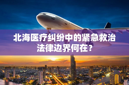 北海医疗纠纷中的紧急救治法律边界何在？
