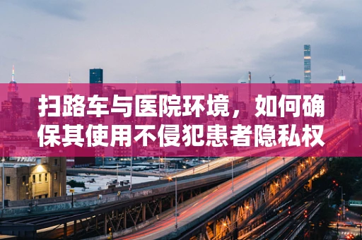 扫路车与医院环境，如何确保其使用不侵犯患者隐私权？